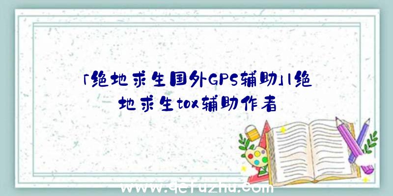 「绝地求生国外GPS辅助」|绝地求生tox辅助作者